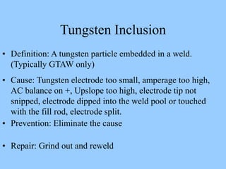 • Definition: A tungsten particle embedded in a weld.
(Typically GTAW only)
• Cause: Tungsten electrode too small, amperage too high,
AC balance on +, Upslope too high, electrode tip not
snipped, electrode dipped into the weld pool or touched
with the fill rod, electrode split.
• Prevention: Eliminate the cause
• Repair: Grind out and reweld
Tungsten Inclusion
 