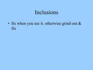Inclusions
• fix when you see it. otherwise grind out &
fix
 