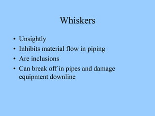 Whiskers
• Unsightly
• Inhibits material flow in piping
• Are inclusions
• Can break off in pipes and damage
equipment downline
 