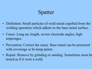 Spatter
• Definition: Small particles of weld metal expelled from the
welding operation which adhere to the base metal surface.
• Cause: Long arc length, severe electrode angles, high
amperages.
• Prevention: Correct the cause. Base metal can be protected
with coverings or hi-temp paints.
• Repair: Remove by grinding or sanding. Sometimes must be
tested as if it were a weld.
 