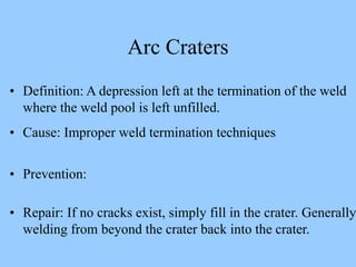 Arc Craters
• Definition: A depression left at the termination of the weld
where the weld pool is left unfilled.
• Cause: Improper weld termination techniques
• Prevention:
• Repair: If no cracks exist, simply fill in the crater. Generally
welding from beyond the crater back into the crater.
 