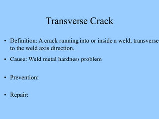 • Definition: A crack running into or inside a weld, transverse
to the weld axis direction.
• Cause: Weld metal hardness problem
• Prevention:
• Repair:
Transverse Crack
 