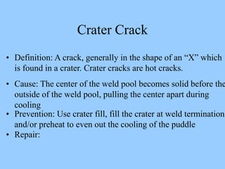 • Definition: A crack, generally in the shape of an “X” which
is found in a crater. Crater cracks are hot cracks.
• Cause: The center of the weld pool becomes solid before the
outside of the weld pool, pulling the center apart during
cooling
• Prevention: Use crater fill, fill the crater at weld termination
and/or preheat to even out the cooling of the puddle
• Repair:
Crater Crack
 