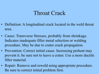 • Definition: A longitudinal crack located in the weld throat
area.
• Cause: Transverse Stresses, probably from shrinkage.
Indicates inadequate filler metal selection or welding
procedure. May be due to crater crack propagation.
• Prevention: Correct initial cause. Increasing preheat may
prevent it. be sure not to leave a crater. Use a more ductile
filler material.
• Repair: Remove and reweld using appropriate procedure.
Be sure to correct initial problem first.
Throat Crack
 