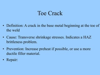 • Definition: A crack in the base metal beginning at the toe of
the weld
• Cause: Transverse shrinkage stresses. Indicates a HAZ
brittleness problem.
• Prevention: Increase preheat if possible, or use a more
ductile filler material.
• Repair:
Toe Crack
 