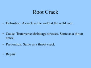 • Definition: A crack in the weld at the weld root.
• Cause: Transverse shrinkage stresses. Same as a throat
crack.
• Prevention: Same as a throat crack
• Repair:
Root Crack
 