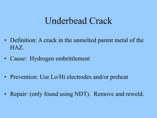 • Definition: A crack in the unmelted parent metal of the
HAZ.
• Cause: Hydrogen embrittlement
• Prevention: Use Lo/Hi electrodes and/or preheat
• Repair: (only found using NDT). Remove and reweld.
Underbead Crack
 