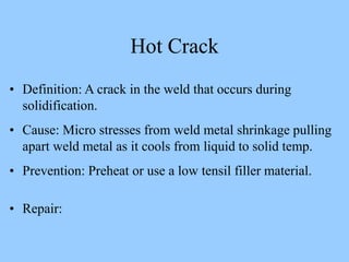 • Definition: A crack in the weld that occurs during
solidification.
• Cause: Micro stresses from weld metal shrinkage pulling
apart weld metal as it cools from liquid to solid temp.
• Prevention: Preheat or use a low tensil filler material.
• Repair:
Hot Crack
 