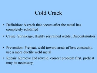 • Definition: A crack that occurs after the metal has
completely solidified
• Cause: Shrinkage, Highly restrained welds, Discontinuities
• Prevention: Preheat, weld toward areas of less constraint,
use a more ductile weld metal
• Repair: Remove and reweld, correct problem first, preheat
may be necessary.
Cold Crack
 
