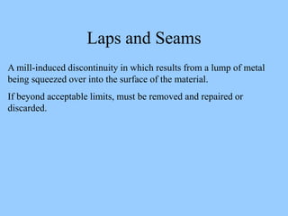 Laps and Seams
A mill-induced discontinuity in which results from a lump of metal
being squeezed over into the surface of the material.
If beyond acceptable limits, must be removed and repaired or
discarded.
 