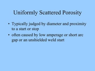 Uniformly Scattered Porosity
• Typically judged by diameter and proximity
to a start or stop
• often caused by low amperage or short arc
gap or an unshielded weld start
 
