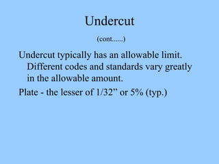 Undercut
(cont......)
Undercut typically has an allowable limit.
Different codes and standards vary greatly
in the allowable amount.
Plate - the lesser of 1/32” or 5% (typ.)
 