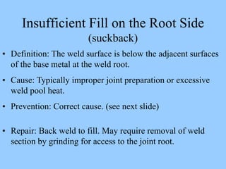 Insufficient Fill on the Root Side
(suckback)
• Definition: The weld surface is below the adjacent surfaces
of the base metal at the weld root.
• Cause: Typically improper joint preparation or excessive
weld pool heat.
• Prevention: Correct cause. (see next slide)
• Repair: Back weld to fill. May require removal of weld
section by grinding for access to the joint root.
 