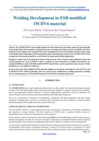 International Journal of Recent Research in Civil and Mechanical Engineering (IJRRCME) 
Vol. 1, Issue 1, pp: (12-17), Month: April 2014 - September 2014, Available at: www.paperpublications.org 
Page | 12 
Paper Publications 
Welding Development in ESR modified 
15CDV6 material 
M Chandra Sekhar1, D.Srinivasa Rao2, Dasari Ramesh3 
1,2 (Asst Professor) ANITS College of Engineering, India 
3Sr. Design Engineer (Ms/ Walchandnagar Industries Ltd, Visakhapatnam), India 
Abstract: The AFNOR 15CDV6 steel is high strength steel with relatively low level alloy content. By processing the steel through ESR with inoculation a marginal increase in strength and further increase in ductility and notch toughness can be obtained. The strength of the steel is inadequate for its use in fabrication of rocket motor casing in the Indian Space Programme. By increasing both carbon and chromium content of the AFNOR 15CDV6 steel strength can be increased, primarily as a cost effective for space launch vehicle applications. 
Welding is a major step in the fabrication of most of the pressure vessels, structures and equipments. Steels with carbon equivalent in excess of 0.40wt% shows a tendency to form martensite on welding, and therefore are considered difficult to weld. This ESR modified 15CDV6 material has a carbon equivalent value of nearly 1.0 that classified it as a very difficult to weld steel. 
In the present work, ESR modified 15CDV6 material welding was carried out successfully by Auto GTAW as well as Manual GTAW, without preheating. This was carried out by modification of welding parameters, cleaning process, tacking sequence etc. Mechanical Properties of the Weld are meeting requirements. 
1. INTRODUCTION 
1.1 AFNOR 15CDV6 
The AFNOR 15CDV6 steel is high strength steel with relatively low alloy content. The incipient development took place in France. This Ultra high strength steels are becoming increasingly important in aerospace, defence, power generation and in other applications industries. Because of its good strength-ductility combination and ease of fabrication the material has been extensively used in rocket-motor hardware in the Indian Space Programme. 
Due to the characteristics of Chromium & Molybdenum, compatibility with high hardenability and high strength emphasizes. Vanadium plays vital role in controlling grain coarsening and with the addition of certain inoculants mechanical properties like strength and ductility increases effectively. 
1.2 METALLURGICAL ASPECTS IN AFNOR 15CDV6 
The steel AFNOR 15CDV6 is a high strength bainitic steel containing low concentrations of chromium, molybdenum and vanadium as alloying elements. The micro structure of 15CDV6 steel in quenched condition consists of predominantly lower bainite and a small proportion of lath martensite. 
Earlier attempts to improve the properties of this steel through ESR (Electro Slag Remelting) resulted in large increase in ductility and toughness with little or no increase in strength. A small increase in strength and further increase in ductility and notch toughness were obtained by inoculating the steel with 0.2% addition of niobium or zirconium during ESR. 
A recent study has reported that strength of mixed microstructure containing tempered martensite and bainite can peak at an intermediate volume fraction of tempered martensite of around 0.75. Increase fraction of martensite in a mixed martensite-bainite microstructure can be achieved by the addition of alloying elements, which retard the bainite reaction.  