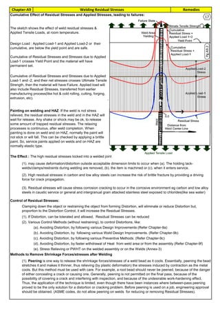 RemediesChapter-A9 Welding Residual Stresses
By JGC Annamalai
16Cumulative Effect of Residual Stresses and Applied Stresses, leading to failures:
The Effect : The high residual stresses locked into a welded joint
Control of Residual Stresses:
(1). If Distortion, can be tolerated and allowed, Residual Stresses can be reduced
(2). Various Control Methods (without restraining), to control Distortions, like:
(a). Avoiding Distortion, by following various Design Improvements (Refer Chapter-9a)
(b). Avoiding Distortion, by following various Weld Design Improvements. (Refer Chapter-9b)
(c). Avoiding Distortion, by following various Preventive Methods. (Refer Chapter-9c)
(d). Avoiding Distortion, by faster withdrawal of Heat from weld area or from the assembly (Refer Chapter-9f)
(e). Stress Relieving or PWHT on the welded assembly or on the Welds (Annex-3)
Methods to Remove Shrinkage Forces/stresses after Welding
(1). Peening is one way to release the shrinkage forces/stresses of a weld bead as it cools. Essentially, peening the bead
stretches it and makes it thinner, thus relieving (by plastic deformation) the stresses induced by contraction as the metal
cools. But this method must be used with care. For example, a root bead should never be peened, because of the danger
of either concealing a crack or causing one. Generally, peening is not permitted on the final pass, because of the
possibility of covering a crack and interfering with inspection, and because of the undesirable work-hardening effect.
Thus, the application of the technique is limited, even though there have been instances where between-pass peening
proved to be the only solution for a distortion or cracking problem. Before peening is used on a job, engineering approval
should be obtained. (ASME codes, do not allow peening on welds for reducing or removing Residual Stresses).
Cumulative of Residual Stresses and Stresses due to Applied
Load-1 and -2, and their net stresses crosses Ultimate Tensile
Strength, then the material will have Failure. Applied load will
also include Residual Stresses, transferred from earlier
manufacturing process(like hot & cold rolling, cutting, forging,
extrusion, etc).
Painting on welding and HAZ: If the weld is not stress
relieved, the residual stresses in the weld and in the HAZ will
wait for release. Any shake or shock may be ok, to release
some amount of trapped residual stresses. The relaxing
processes is continuous, after weld completion. When
painting is done on weld and on HAZ, normally the paint will
not stick or will fall. This can be checked by applying a brittle
paint. So, service paints applied on welds and on HAZ are
normally elastic type.
(1). may cause deformation/distortion outside acceptable dimension limits to occur when (a). The holding tack-
welds/clamps/restraints during welding are removed, (b). the item is machined or (c). when it enters service.
(2). High residual stresses in carbon and low alloy steels can increase the risk of brittle fracture by providing a driving
force for crack propagation.
(3). Residual stresses will cause stress corrosion cracking to occur in the corrosive environment eg carbon and low alloy
steels in caustic service or general and intergranual grain attacked stainless steel exposed to chlorides(like sea water)
Clamping down the object or restraining the object from forming Distortion, will eliminate or reduce Distortion but,
proportion to the Distortion Control, it will increase the Residual Stresses.
The sketch shows the effect of weld residual stresses &
Applied Tensile Loads, at room temperature.
Design Load : Applied Load-1 and Applied Load-2 or their
cumulative, are below the yield point and are safe.
Cumulative of Residual Stresses and Stresses due to Applied
Load-1 crosses Yield Point and the material will have
permanent set.
17
Pg.A9.2
 