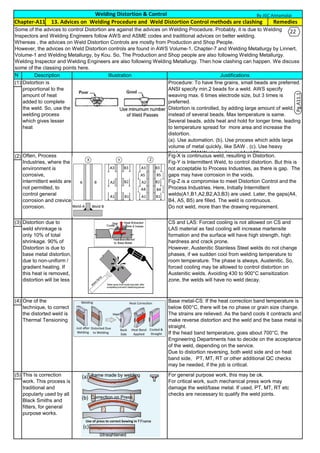 N
o(1)
.
(2)
(3)
.
(4)
.
(5)
.
For general purpose work, this may be ok.
For critical work, such mechanical press work may
damage the weld/base metal. If used, PT, MT, RT etc
checks are necessary to qualify the weld joints.
This is correction
work. This process is
traditional and
popularly used by all
Black Smiths and
fitters, for general
purpose works.
Fig-X is continuous weld, resulting in Distortion.
Fig-Y is Intermittent Weld, to control distortion. But this is
not acceptable to Process Industries, as there is gap. The
gaps may have corrosion in the voids.
Fig-Z is a compromise to meet Distortion Control and the
Process Industries. Here, Initially Intermittent
welds(A1,B1,A2,B2,A3,B3) are used. Later, the gaps(A4,
B4, A5, B5) are filled. The weld is continuous.
Do not weld, more than the drawing requirement.
Distortion due to
weld shrinkage is
only 10% of total
shrinkage. 90% of
Distortion is due to
base metal distortion,
due to non-uniform /
gradient heating. If
this heat is removed,
distortion will be less
CS and LAS: Forced cooling is not allowed on CS and
LAS material as fast cooling will increase martensite
formation and the surface will have high strength, high
hardness and crack prone.
However, Austenitic Stainless Steel welds do not change
phases, if we sudden cool from welding temperature to
room temperature. The phase is always, Austenitic. So,
forced cooling may be allowed to control distortion on
Austenitic welds. Avoiding 430 to 900°C sensitization
zone, the welds will have no weld decay.
One of the
technique, to correct
the distorted weld is
Thermal Tensioning
Base metal-CS: If the heat correction band temperature is
below 600°C, there will be no phase or grain size change.
The strains are relieved. As the band cools it contracts and
make reverse distortion and the weld and the base metal is
straight.
If the head band temperature, goes about 700°C, the
Engineering Departments has to decide on the acceptance
of the weld, depending on the service.
Due to distortion reversing, both weld side and on heat
band side, PT, MT, RT or other additional QC checks
may be needed, if the job is critical.
Often, Process
Industries, where the
environment is
corrosive,
intermittent welds are
not permitted, to
control general
corrosion and crevice
corrosion.
Welding Distortion & Control
Some of the advices to control Distortion are against the advices on Welding Procedure. Probably, it is due to Welding
Inspectors and Welding Engineers follow AWS and ASME codes and traditional advices on better welding.
Whereas , the advices on Weld Distortion Controls are mostly from Production and Shop People.
However, the advices on Weld Distortion controls are found in AWS Volume-1, Chapter-7 and Welding Metallurgy by Linnert,
Volume-1 and Welding Metallurgy, by Kou. So, The Production and Shop people are also following Welding Metallurgy.
Welding Inspector and Welding Engineers are also following Welding Metallurgy. Then how clashing can happen. We discuss
some of the classing points here.
Illustration
Distortion is
proportional to the
amount of heat
added to complete
the weld. So, use the
welding process
which gives lesser
heat
Description
Remedies
Justifications
Procedure: To have fine grains, small beads are preferred.
ANSI specify min.2 beads for a weld. AWS specify
weaving max. 6 times electrode size, but 3 times is
preferred.
Distortion is controlled, by adding large amount of weld,
instead of several beads. Max temperature is same.
Several beads, adds heat and hold for longer time, leading
to temperature spread for more area and increase the
distortion.
(a). Use automation. (b). Use process which adds large
volume of metal quickly, like SAW . (c). Use heavy
thickness SMAW electrodes and fast filling..
Chapter-A11 13. Advices on Welding Procedure and Weld Distortion Control methods are clashing
By JGC Annamalai
Pg.A11.1
22
 