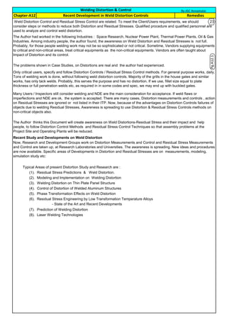 Recent Study and Developments on Weld Distortion
Typical Areas of present Distortion Study and Research are :
(1). Residual Stress Predictions & Weld Distortion.
(2). Modeling and Implementation on Welding Distortion
(3). Welding Distortion on Thin Plate Panel Structure
(4). Control of Distortion of Welded Aluminum Structures
(5). Phase Transformation Effects on Weld Distortion
(6). Residual Stress Engineering by Low Transformation Temperature Alloys
- State of the Art and Recent Developments
(7). Prediction of Welding Distortion
(8). Laser Welding Technologies
Welding Distortion & Control
Weld Distortion Control and Residual Stress Control are related. To meet the Client/Users requirements, we should
consider steps or methods to reduce both Distortion and Residual Stresses. Qualified procedure and qualified personnel are
used to analyze and control weld distortion.
Now, Research and Development Groups work on Distortion Measurements and Control and Residual Stress Measurements
and Control are taken up, at Research Laboratories and Universities. The awareness is spreading. New ideas and procedures
are now available. Specific areas of Developments in Distortion and Residual Stresses are on measurements, modeling,
simulation study etc:
The Author thinks this Document will create awareness on Weld Distortions-Residual Stress and their impact and help
people, to follow Distortion Control Methods and Residual Stress Control Techniques so that assembly problems at the
Project Site and Operating Plants will be reduced.
Remedies
Many Users / Inspectors still consider welding and NDE are the main consideration for acceptance. If weld flaws or
imperfections and NDE are ok, the system is accepted. There are many cases, Distortion measurements and controls , action
on Residual Stresses are ignored or not listed in their ITP. Now, because of the advantages on Distortion Controls failures of
objects due to welding Residual Stresses, Awareness is spreading to use Distortion & Residual Stress Controls methods on
non-critical objects also.
Only critical users, specify and follow Distortion Controls / Residual Stress Control methods. For general purpose works, daily,
Tons of welding work is done, without following weld distortion controls. Majority of the grills in the house gates and similar
works, has only tack welds. Probably, this serves the purpose and has no distortion. If we use, fillet size equal to plate
thickness or full penetration welds etc, as required in in some codes and spec, we may end up with buckled gates.
The Author had worked in the following Industries : Space Research, Nuclear Power Plant, Thermal Power Plants, Oil & Gas
Industries. Among industry people, the author found, the awareness on Weld Distortion and Residual Stresses is not full.
Probably, for those people welding work may not be so sophisticated or not critical. Sometime, Vendors supplying equipments
to critical and non-critical areas, treat critical equipments as the non-critical equipments. Vendors are often taught about
Impact of Distortion and its control.
The problems shown in Case Studies, on Distortions are real and the author had experienced.
Chapter-A12 Recent Development in Weld Distortion Controls
By JGC Annamalai
Pg.A12.1
23
 