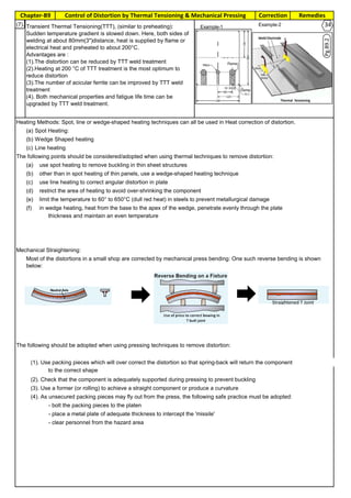 Chapter-B9 RemediesCorrectionControl of Distortion by Thermal Tensioning & Mechanical Pressing
By JGC Annamalai
33(7).
Heating Methods: Spot, line or wedge-shaped heating techniques can all be used in Heat correction of distortion.
(a).Spot Heating:
(b) Wedge Shaped heating
(c) Line heating
The following points should be considered/adopted when using thermal techniques to remove distortion:
(a). use spot heating to remove buckling in thin sheet structures
(b). other than in spot heating of thin panels, use a wedge-shaped heating technique
(c) use line heating to correct angular distortion in plate
(d) restrict the area of heating to avoid over-shrinking the component
{e) limit the temperature to 60° to 650°C (dull red heat) in steels to prevent metallurgical damage
(f) in wedge heating, heat from the base to the apex of the wedge, penetrate evenly through the plate
thickness and maintain an even temperature
Mechanical Straightening:
The following should be adopted when using pressing techniques to remove distortion:
(1). Use packing pieces which will over correct the distortion so that spring-back will return the component
to the correct shape
(2). Check that the component is adequately supported during pressing to prevent buckling
(3). Use a former (or rolling) to achieve a straight component or produce a curvature
(4). As unsecured packing pieces may fly out from the press, the following safe practice must be adopted:
- bolt the packing pieces to the platen
- place a metal plate of adequate thickness to intercept the 'missile'
- clear personnel from the hazard area
Most of the distortions in a small shop are corrected by mechanical press bending: One such reverse bending is shown
below:
Transient Thermal Tensioning(TTT), (similar to preheating):
Sudden temperature gradient is slowed down. Here, both sides of
welding at about 80mm(3")distance, heat is supplied by flame or
electrical heat and preheated to about 200°C.
Advantages are :
(1).The distortion can be reduced by TTT weld treatment
(2).Heating at 200 °C of TTT treatment is the most optimum to
reduce distortion
(3).The number of acicular ferrite can be improved by TTT weld
treatment
(4). Both mechanical properties and fatigue life time can be
upgraded by TTT weld treatment.
Pg.B9.2
Example-1 Example-2 34
 