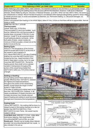 Stress Relieving is also called, PWHT, Heat Treatment. The treatment is below A1 line and there is no grain/phase change.
Clamping or Restraining the welding area or the structure will limit the Distortion. However, it will result in Residual
stresses. Stress Relieving will give, reduction in Residual Stresses, up to 80%. When we heat, 600 to 700°C, the strains
are redistributed or relaxed. Recommended Procedure to be followed while heating/cooling/holding vessel for stress relieve
a Vessel/ structure/ pipe, to avoid unacceptable (a).Distortion, (b). Permanent Setting, (c). Structural Damages, (d).
Residual Stresses.
Uniform and gradual/ slow heating on the whole object, below A1 line, is done so that there will be no appreciable thermal
stress or strain.
ASME Sec VIII, Div-1, UCS-56:
Thermocouples:
Vessel: Sizes over 15 Ft(4.6m):
Thermocouples(TC) are to be installed, such
that the distance from one thermocouple to
another does not exceed 15 ft(4.6m) in any
direction. Install TC at all suspected places.
Local heating by electric coil bands, at the
butt welds of pipes, vessel nozzles etc:
minimum 4 thermocouples, at least one at the
bottom & one at the top
Heating Cycle:
Para-(d.1) The temperature of the furnace
shall not exceed 800°F(425°C) at the time of
the vessel or part is placed in it
(d.2). Above 800°F(425°C), the rate of heating
shall be not more than 400°F/hr(222°C/hr)
divided by the max. metal thickness of the
shell or head plate in inches, but in no case
more than 400°F/hr(222°C/hr; During the
heating period, there shall not be a greater
variation in temperature throughout the
portion of the vessel being heated than
250°F(120°C within any 15 ft (4.6m) interval
of length.
Holding or Dwelling:
During holding period there shall not be a
greater difference than 150°F(83°C), between
the highest and lowest temperature
throughout the portion of the vessel being
heated, except where the range is further
limited in Table UCS-56.
(The rates of heating and cooling need not be
less than 100°F/hr(56°C/hr). However, in all
cases consideration of closed chambers and
complex structures may indicate reduced
rates of heating and cooling to avoid structural
damage due to excessive thermal gradients.)
Cooling Cycle:
Above 800°F(425°C) , the cooling shall be done in a
closed furnace or the cooling chamber at a rate not
greater than 500°F/hr (280°C/hr). From
800°F(425°C) to room Temp., the vessel may be
cooled in still air.
Local Butt Joint: ANSI B31.1,3,4 etc. codes allow,
local stress relieving. Here local means, full
circumferential(360°) joint at Site, as a belt.
Nozzle joint : Nozzle may be locally stress relieved,
provided, full circumferential belt with the nozzle, is
also included in the set up.
Welding Distortion & Its Control
RemediesChapter-B10 CorrectionStress Relieving or PWHT per ASME Codes
By JGC Annamalai
Pg.B10.1
Temperature
Time
800 F(425 C)
1100 F(600 C)
(normally 1 hr holding per 1" tk)
Heating Rate
max.400 F/hr
(222 C/hr)
Cooling Rate
max.500 F/hr
(280 C/hr)
Room Temperature
During Holding, max. difference
150 F (83 C),at any two points
on vessel
Furnace
Heating/Cooling
Install thermocouples at all suspected locations
(max. separated length, 15 ft, (4.6m))
(Typical ASME Stress Relieving(PWHT) Cycle)
(Furnace Heating, min. recorded PWHT cycle. 2.35 Hr)
35
36
 