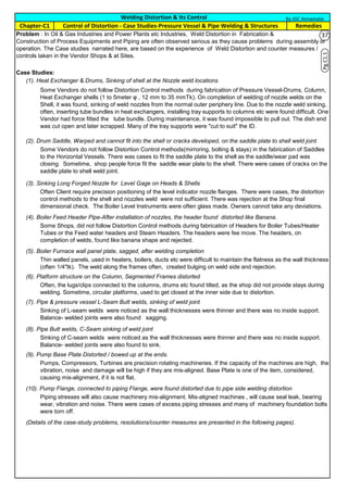 Case Studies:
(1). Heat Exchanger & Drums, Sinking of shell at the Nozzle weld locations
(2). Drum Saddle, Warped and cannot fit into the shell or cracks developed, on the saddle plate to shell weld joint
(3). Sinking Long Forged Nozzle for Level Gage on Heads & Shells
(4). Boiler Feed Header Pipe-After installation of nozzles, the header found distorted like Banana.
(5). Boiler Furnace wall panel plate, sagged, after welding completion
(6). Platform structure on the Column, Segmented Frames distorted
(7). Pipe & pressure vessel L-Seam Butt welds, sinking of weld joint
(8). Pipe Butt welds, C-Seam sinking of weld joint
(9). Pump Base Plate Distorted / bowed up at the ends.
(10). Pump Flange, connected to piping Flange, were found distorted due to pipe side welding distortion
(Details of the case-study problems, resolutions/counter measures are presented in the following pages).
Sinking of C-seam welds were noticed as the wall thicknesses were thinner and there was no inside support.
Balance- welded joints were also found to sink.
Pumps, Compressors, Turbines are precision rotating machineries. If the capacity of the machines are high, the
vibration, noise and damage will be high if they are mis-aligned. Base Plate is one of the item, considered,
causing mis-alignment, if it is not flat.
Piping stresses will also cause machinery mis-alignment. Mis-aligned machines , will cause seal leak, bearing
wear, vibration and noise. There were cases of excess piping stresses and many of machinery foundation bolts
were torn off.
Thin walled panels, used in heaters, boilers, ducts etc were difficult to maintain the flatness as the wall thickness
(often 1/4"tk). The weld along the frames often, created bulging on weld side and rejection.
Often, the lugs/clips connected to the columns, drums etc found tilted, as the shop did not provide stays during
welding. Sometime, circular platforms, used to get closed at the inner side due to distortion.
Sinking of L-seam welds were noticed as the wall thicknesses were thinner and there was no inside support.
Balance- welded joints were also found sagging.
Some Vendors do not follow Distortion Control methods during fabrication of Pressure Vessel-Drums, Column,
Heat Exchanger shells (1 to 5meter φ , 12 mm to 35 mmTk). On completion of welding of nozzle welds on the
Shell, it was found, sinking of weld nozzles from the normal outer periphery line. Due to the nozzle weld sinking,
often, inserting tube bundles in heat exchangers, installing tray supports to columns etc were found difficult. One
Vendor had force fitted the tube bundle. During maintenance, it was found impossible to pull out. The dish end
was cut open and later scrapped. Many of the tray supports were "cut to suit" the ID.
Some Vendors do not follow Distortion Control methods(mirroring, bolting & stays) in the fabrication of Saddles
to the Horizontal Vessels. There was cases to fit the saddle plate to the shell as the saddle/wear pad was
closing. Sometime, shop people force fit the saddle wear plate to the shell. There were cases of cracks on the
saddle plate to shell weld joint.
Often Client require precision positioning of the level indicator nozzle flanges. There were cases, the distortion
control methods to the shell and nozzles weld were not sufficient. There was rejection at the Shop final
dimensional check. The Boiler Level Instruments were often glass made. Owners cannot take any deviations.
Some Shops, did not follow Distortion Control methods during fabrication of Headers for Boiler Tubes/Heater
Tubes or the Feed water headers and Steam Headers. The headers were fee move. The headers, on
completion of welds, found like banana shape and rejected.
Welding Distortion & Its Control
Problem : In Oil & Gas Industries and Power Plants etc Industries, Weld Distortion in Fabrication &
Construction of Process Equipments and Piping are often observed serious as they cause problems during assembly or
operation. The Case studies narrated here, are based on the experience of Weld Distortion and counter measures /
controls taken in the Vendor Shops & at Sites.
RemediesChapter-C1 Control of Distortion - Case Studies-Pressure Vessel & Pipe Welding & Structures
By JGC Annamalai
Pg.C1.1
37
 