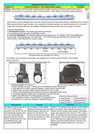 Requirements Findings Resolution
The Steam headers were 28" φ,
3/4" tk, SA 106-B pipes &
branches 16"φ, Sch 80, SA-105
and Feed Water headers were
14"φ, Sch 80,SA106,B and
branches were 6"φ, Sch 80,
SA105. All welding-GTAW root
and stabilizing pass, with
purging, filling by SMAW.
On completion of all weldolet
welding, the headers were found
bowed upwards, about 40 mm,
at the end, like banana. The
Vendor did not have any fixture
to arrest the distortion or there
was no distortion controls.
Option-1. The headers were rejected, as the headers
were not straight. New materials were given to the
Vendor and the headers were remade. The Header
pipes were clamped to the I-beam(12" x6"), using U
bolts. The clamps were fixed as close as possible to
the branches. The re-made headers were accepted.
Cover fillet weld was suggested by Bonney Forge.
Option-2.Use less weld consuming, standard Tee,
Sweepolets/ nozzles for Branches, if the size is
available.
Welding Distortion & Its Control
Remedies
Problem : Boiler Steam and Feed Water Headers((similar headers are found in Process heaters) were made of
Weldolets. No clamping or no preventive steps to control Distortion. After welding, the header was like a Banana.
Chapter-C7 Control of Distortion - Case Studies-Boiler Headers
By JGC Annamalai
Weldolet Installation Procedure :
1. Place Weldolet onto pipe. Trace the ID of the Weldolet onto the header pipe.
2. Tack weld at four points to secure Weldolet to header pipe for groove weld.
3. Perform hole cut in pipe (follow special notes for the size on size).
4. Perform full penetration groove weld around fitting (completely fill weld bevel)
5. Add spacer between header pipe and Weldolet to provide root gap.
6. Apply cover fillet weld for smooth geometry transition.
7. On completion of welds, arrange PWHT, including all clamps
and restrains to remove max. Distortion/ Residual Stresses
Specifications required Weldolets for branches on Boiler Steam and Feed Water Headers. Weldolets were installed
following the Bonney Forge Procedure. On completion of weldolet welding, the header bowed and the distorted
header was looking like Banana. The weldolet welding was heavy and there was no clamping / restraints.
Cause for the Distortion:
1. No Distortion Control: The header pipes were not clamped
or no preventive action was taken for distortion control
2. Too much Weld Metal: The weldolet welding requires large amount of welding. Further the weldolet was
found having fillet weld leg size, over-sized than, 1.25 times header pipe wall thickness. Bonney Forge
recommends a cover fillet weld for smooth merger.
The Headers were rejected and new pipes and weldolets were ordered and the headers were remade
without distortion.
Remade Header was clamped on a I Beam
Rejected-Too much weld metal at the Weldolet to Pipe joint Remade header and weldolet welds
Bonney Forge suggested weldolet welds
Pg.C7.1
Check-list for Distortion Control:
1. Longi.Shrinkage 4. Rotational Distortion
2. Trans.Shrinkage 5. Bending Distortion
3. Angular Distortion 6. Buckling Distortion
43
 