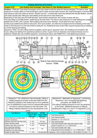 Welding Distortion & Its Control
RemediesChapter-C12 Case Studies-Heat Exchanger Tube Sheet to Tube Welding Sequence
Problem - Shell and Tube Heat Exchangers have tube sheet to hold the tubes for heat exchanging. The tube to tube
sheet joint is mostly rolled (on heat exchangers used in water and sea water service). But, heat exchangers in process and
high pressure tube side pressure service, vibration service, or where leak cannot be tolerated like Nuclear Boilers, owners
and codes specify tube rolling plus seal welding at the tube end to tube sheet joint.
Depending on the tube size and shell diameter, heat transfer requirement, the number of tubes will vary.
The tube sheet is normally thicker, weakened by the tube holes. The tube to tube sheet joint is small welding and usually
welded with GTAW, with 2 passes. More welding will cause more distortion. Avoid weld more than required.
Continuously welded tube sheet to tube joints, from top to bottom, are often found warped and found leaking at the tube
sheet to channel joint or at the tube sheet to shell joint. So, Welding the tube to joint often requires sequencing on welding,
to control warping and leaking.
Sequence: Often, the tube rolling machine suppliers used to give a sequence chart. 3D modeling and simulation had
found, rolling and welding from periphery(outside) to center, to give minimum distortion and residual stresses and it is
preferred. People also use modified sequence, combining the above with ASME PCC-1 bolt tightening procedure.
Sequence-1: On a Shell and Tube exchanger, rolling or
welding sequence of tubes to the tube sheet from the
Periphery (outside) to the center(ring A to H) is preferred
as it is established to have minimum residual deformation
& minimum residual stresses on the tube sheet. The
rolling & welding sequence is from top periphery to the
center.
Sequence-2: -Alternative to Sequence-1, combining
Sequence-1 and successful bolt tightening
procedure, per ASME PCC-1
The rolling & welding sequence is from top periphery
to the center. Additional sequence is rolling &
welding each ring(A, B, C etc) in 12 segment(1,2,3,4
etc).
C
H
By JGC Annamalai
48
Pg.C12.1
 