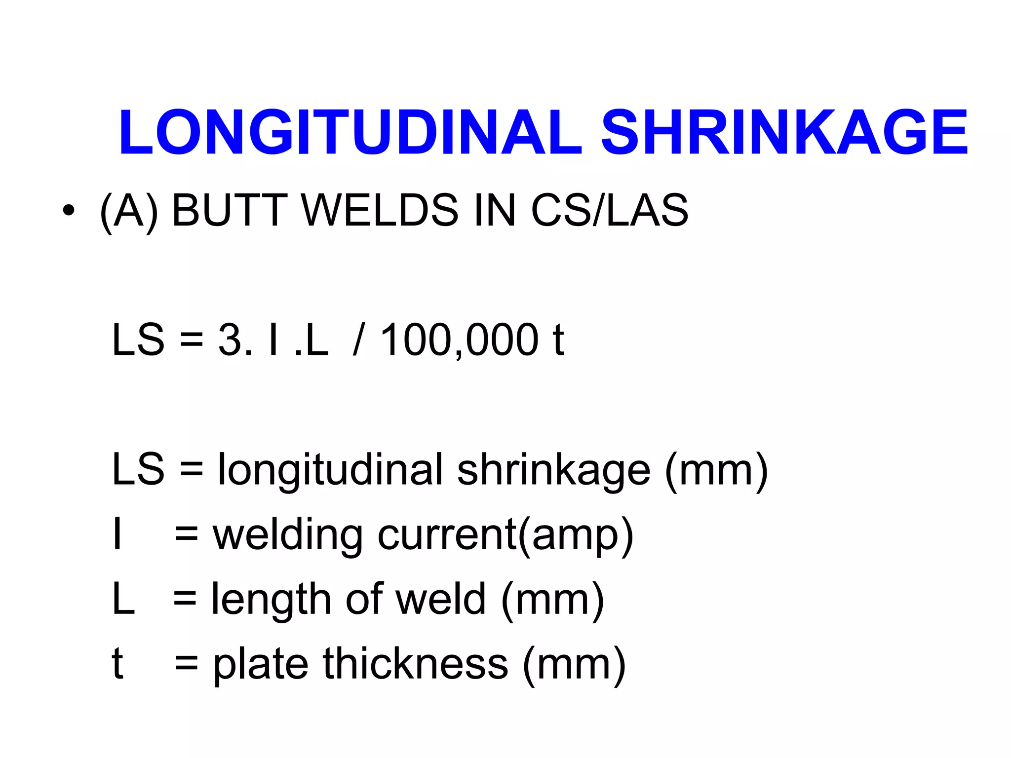 LONGITUDINAL SHRINKAGE
• (A) BUTT WELDS IN CS/LAS
LS = 3. I .L / 100,000 t
LS = longitudinal shrinkage (mm)
I = welding current(amp)
L = length of weld (mm)
t = plate thickness (mm)
 