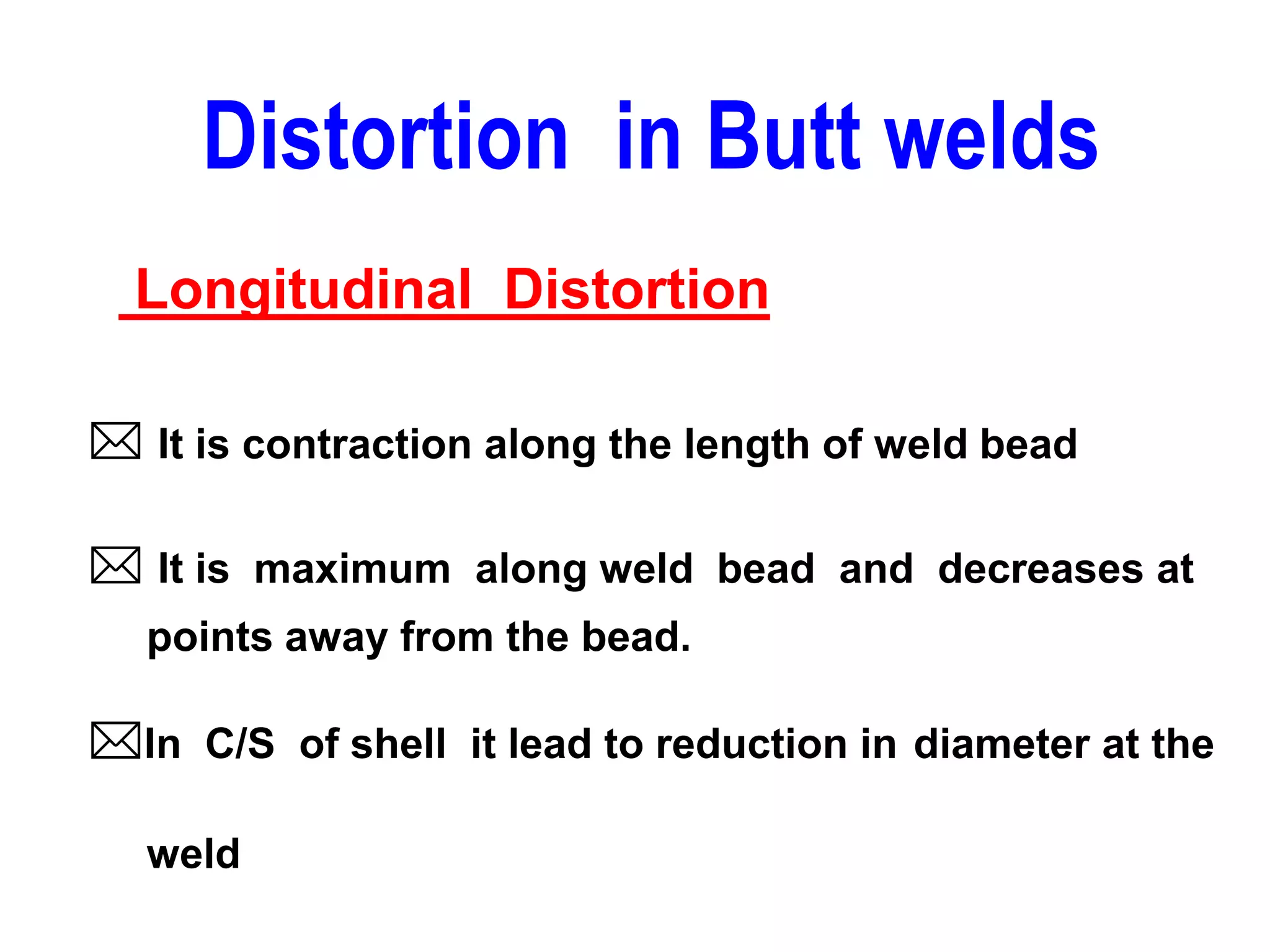  It is contraction along the length of weld bead
 It is maximum along weld bead and decreases at
points away from the bead.
In C/S of shell it lead to reduction in diameter at the
weld
Distortion in Butt welds
Longitudinal Distortion
 