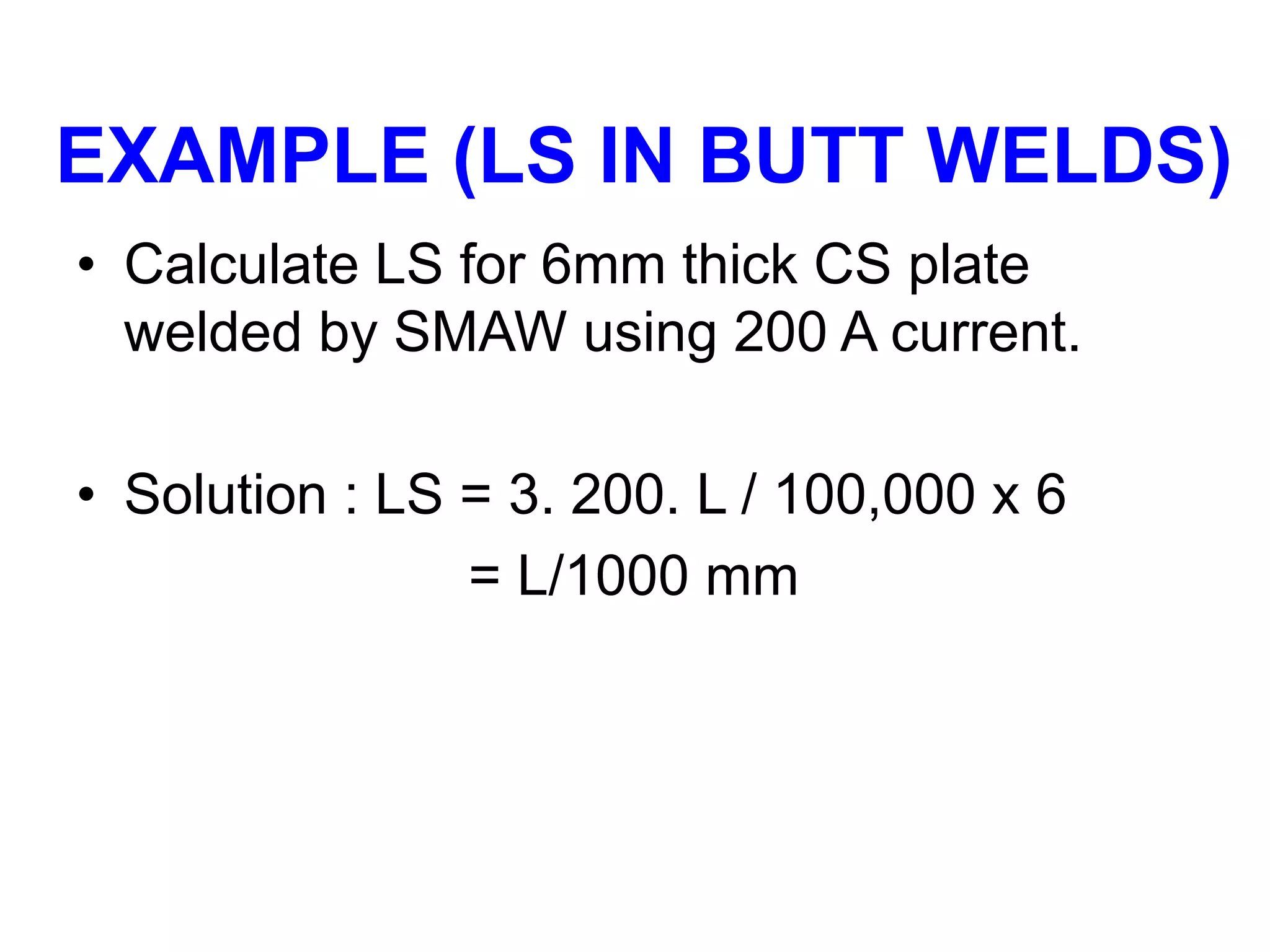 EXAMPLE (LS IN BUTT WELDS)
• Calculate LS for 6mm thick CS plate
welded by SMAW using 200 A current.
• Solution : LS = 3. 200. L / 100,000 x 6
= L/1000 mm
 