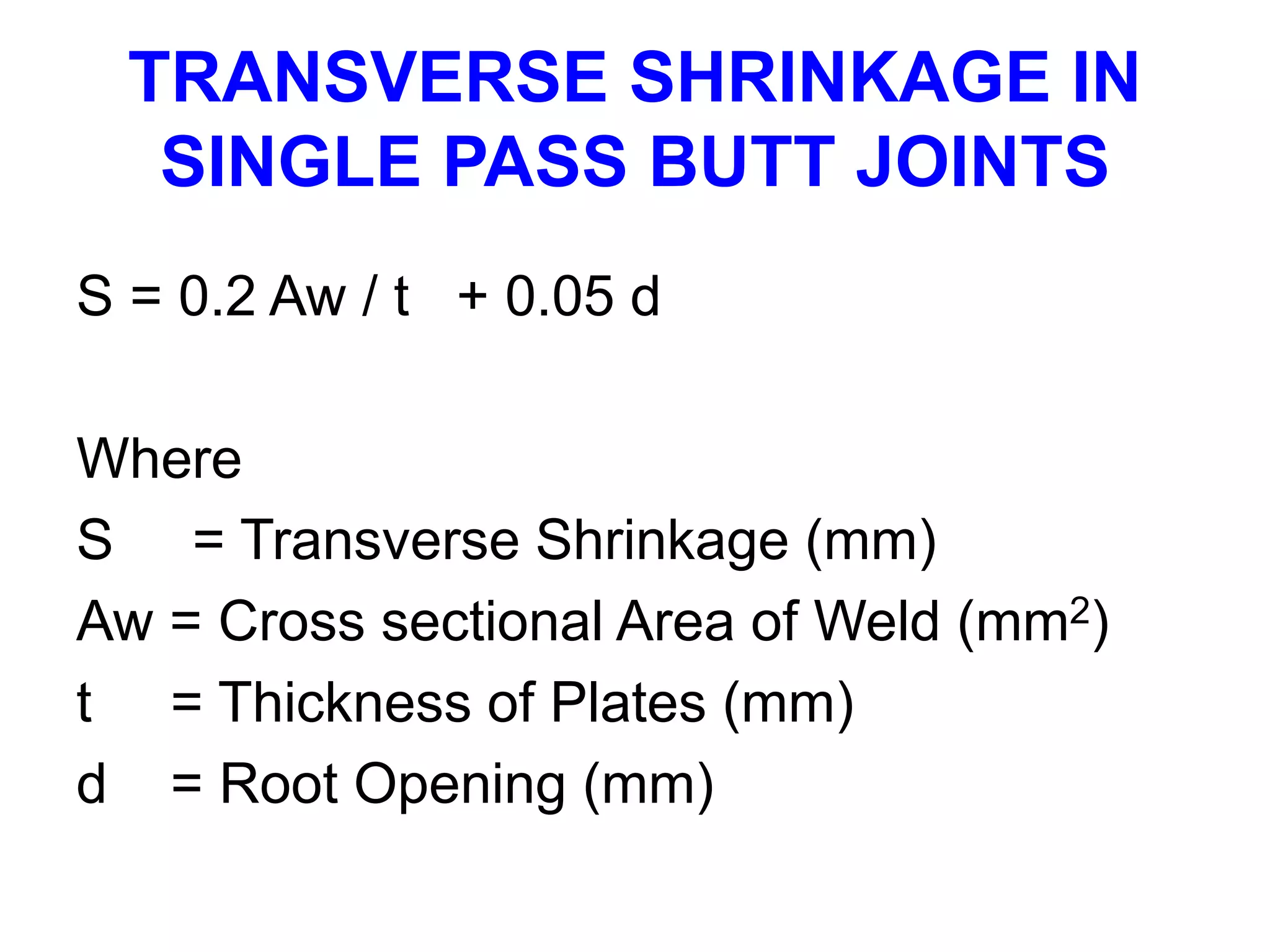 TRANSVERSE SHRINKAGE IN
SINGLE PASS BUTT JOINTS
S = 0.2 Aw / t + 0.05 d
Where
S = Transverse Shrinkage (mm)
Aw = Cross sectional Area of Weld (mm2)
t = Thickness of Plates (mm)
d = Root Opening (mm)
 