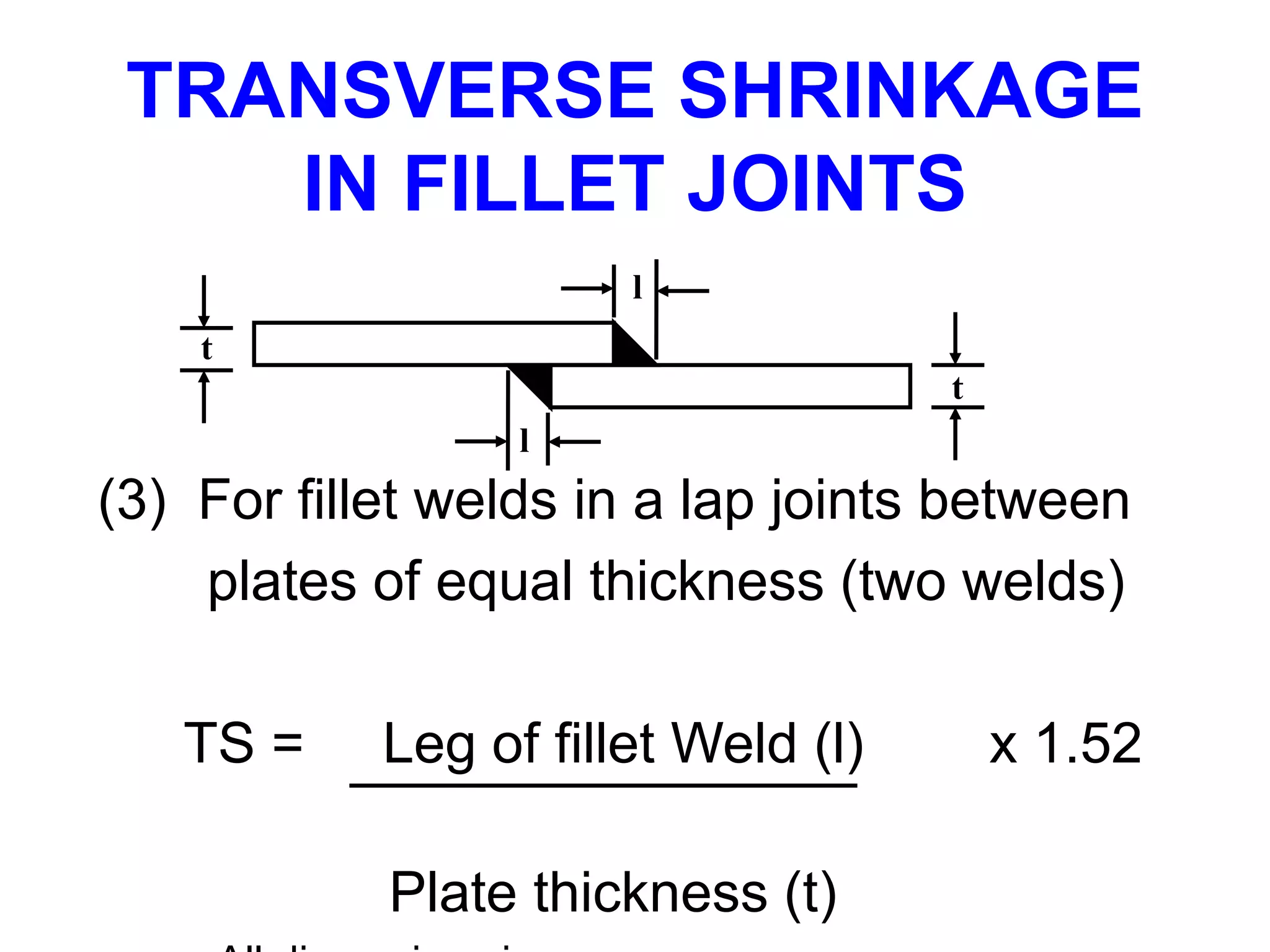 (3) For fillet welds in a lap joints between
plates of equal thickness (two welds)
TS = Leg of fillet Weld (l) x 1.52
Plate thickness (t)
TRANSVERSE SHRINKAGE
IN FILLET JOINTS
l
l
t
t
 