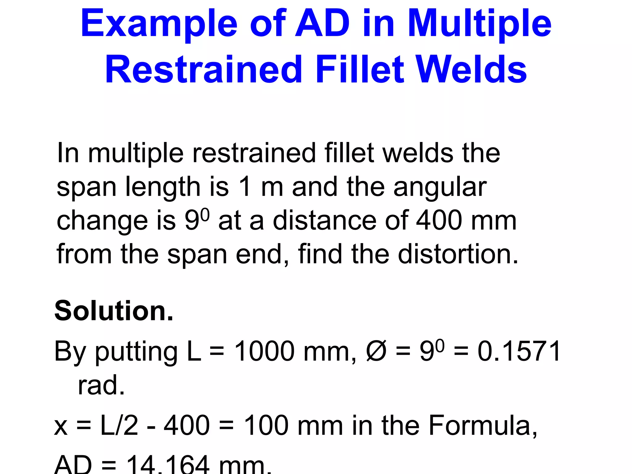 Example of AD in Multiple
Restrained Fillet Welds
In multiple restrained fillet welds the
span length is 1 m and the angular
change is 90 at a distance of 400 mm
from the span end, find the distortion.
Solution.
By putting L = 1000 mm, Ø = 90 = 0.1571
rad.
x = L/2 - 400 = 100 mm in the Formula,
 