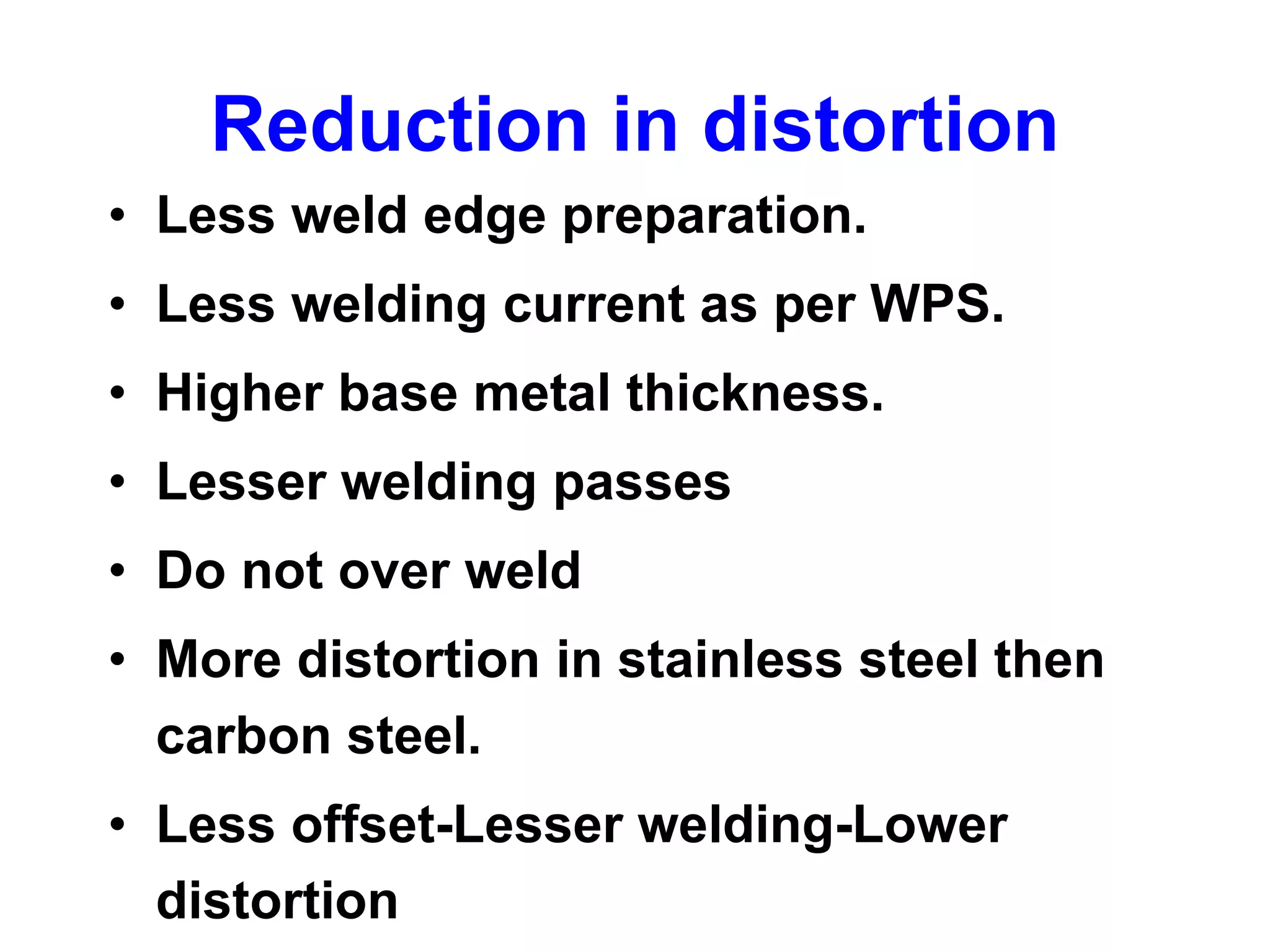 Reduction in distortion
• Less weld edge preparation.
• Less welding current as per WPS.
• Higher base metal thickness.
• Lesser welding passes
• Do not over weld
• More distortion in stainless steel then
carbon steel.
• Less offset-Lesser welding-Lower
distortion
 
