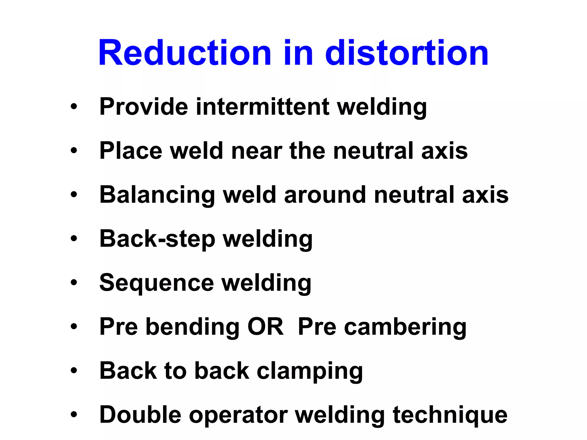 • Provide intermittent welding
• Place weld near the neutral axis
• Balancing weld around neutral axis
• Back-step welding
• Sequence welding
• Pre bending OR Pre cambering
• Back to back clamping
• Double operator welding technique
Reduction in distortion
 