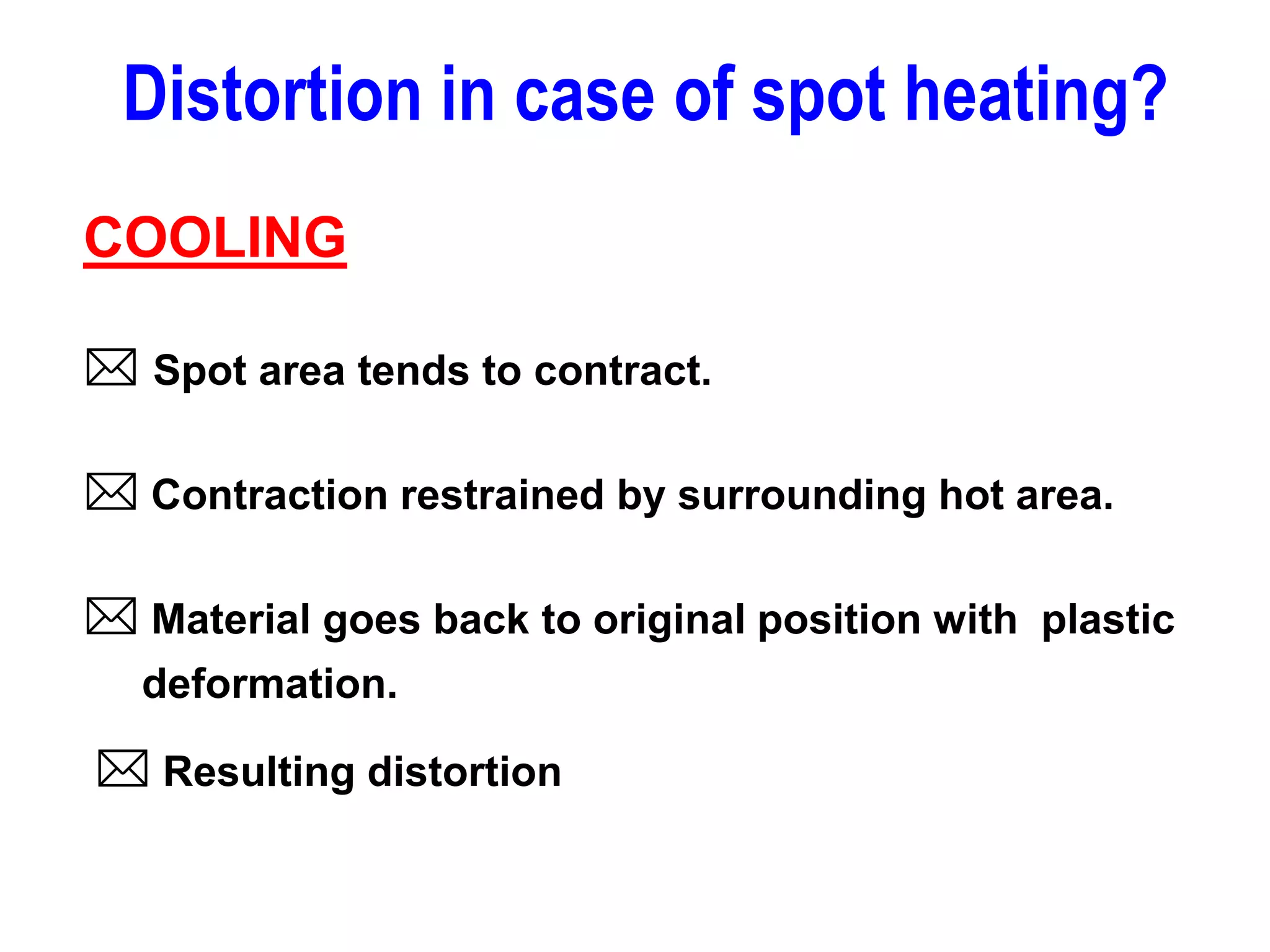 COOLING
 Spot area tends to contract.
 Contraction restrained by surrounding hot area.
 Material goes back to original position with plastic
deformation.
 Resulting distortion
Distortion in case of spot heating?
 