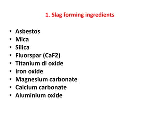 1. Slag forming ingredients
• Asbestos
• Mica
• Silica
• Fluorspar (CaF2)
• Titanium di oxide
• Iron oxide
• Magnesium carbonate
• Calcium carbonate
• Aluminium oxide
 