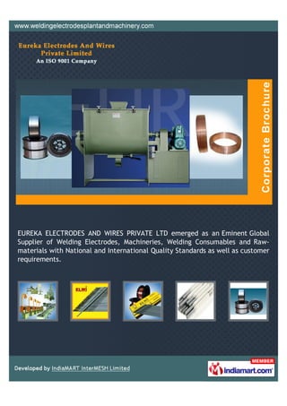 EUREKA ELECTRODES AND WIRES PRIVATE LTD emerged as an Eminent Global
Supplier of Welding Electrodes, Machineries, Welding Consumables and Raw-
materials with National and International Quality Standards as well as customer
requirements.
 