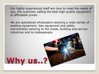  Our highly experienced staff are here to meet the needs of 
you, the customer, selling the best high quality equipment 
at affordable prices. 
 We are specialised wholesalers stocking a wide variety of 
welding equipment, Gas equipment and safety 
merchandise catering to the metal, building and service 
industries and to tradespeople. 
 
