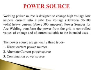 Welding power source is designed to change high voltage low
ampere current into a safe low voltage (Between 50-100
volts) heavy current (above 500 amperes). Power Sources for
Arc Welding transform the power from the grid to controlled
values of voltage and of current suitable to the intended uses.
The power source are generally three types-
1. Direct current power sources
2. Alternate Current power source
3. Combination power source
 