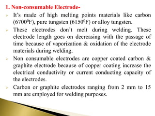 1. Non-consumable Electrode-
 It’s made of high melting points materials like carbon
(67000F), pure tungsten (61500F) or alloy tungsten.
 These electrodes don’t melt during welding. These
electrode length goes on decreasing with the passage of
time because of vaporization & oxidation of the electrode
materials during welding.
 Non consumable electrodes are copper coated carbon &
graphite electrode because of copper coating increase the
electrical conductivity or current conducting capacity of
the electrodes.
 Carbon or graphite electrodes ranging from 2 mm to 15
mm are employed for welding purposes.
 