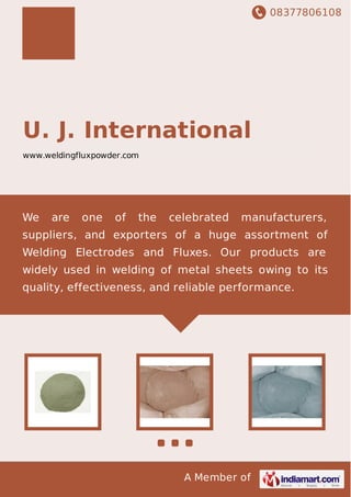 08377806108
A Member of
U. J. International
www.weldingfluxpowder.com
We are one of the celebrated manufacturers,
suppliers, and exporters of a huge assortment of
Welding Electrodes and Fluxes. Our products are
widely used in welding of metal sheets owing to its
quality, effectiveness, and reliable performance.
 