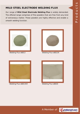 A Member of
MILD STEEL ELECTRODE WELDING FLUX
Our range of Mild Steel Electrode Welding Flux is widely demanded.
The oﬀered range comprises of ﬁne powders that are free from any kind
of extraneous matter. These powders are highly eﬀective and enable a
smooth welding function.
Welding Flux e6013 Welding Flux e6013X
Welding Flux e6013XX Welding Flux e6010
Products
 