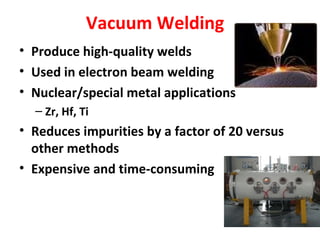 Vacuum Welding 
• Produce high-quality welds 
• Used in electron beam welding 
• Nuclear/special metal applications 
– Zr, Hf, Ti 
• Reduces impurities by a factor of 20 versus 
other methods 
• Expensive and time-consuming 
 