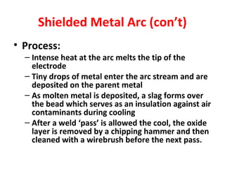 Shielded Metal Arc (con’t) 
• Process: 
– Intense heat at the arc melts the tip of the 
electrode 
– Tiny drops of metal enter the arc stream and are 
deposited on the parent metal 
– As molten metal is deposited, a slag forms over 
the bead which serves as an insulation against air 
contaminants during cooling 
– After a weld ‘pass’ is allowed the cool, the oxide 
layer is removed by a chipping hammer and then 
cleaned with a wirebrush before the next pass. 
 