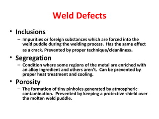 Weld Defects 
• Inclusions 
– Impurities or foreign substances which are forced into the 
weld puddle during the welding process. Has the same effect 
as a crack. Prevented by proper technique/cleanliness. 
• Segregation 
– Condition where some regions of the metal are enriched with 
an alloy ingredient and others aren’t. Can be prevented by 
proper heat treatment and cooling. 
• Porosity 
– The formation of tiny pinholes generated by atmospheric 
contamination. Prevented by keeping a protective shield over 
the molten weld puddle. 
 