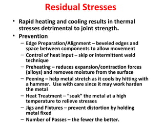 Residual Stresses 
• Rapid heating and cooling results in thermal 
stresses detrimental to joint strength. 
• Prevention 
– Edge Preparation/Alignment – beveled edges and 
space between components to allow movement 
– Control of heat input – skip or intermittent weld 
technique 
– Preheating – reduces expansion/contraction forces 
(alloys) and removes moisture from the surface 
– Peening – help metal stretch as it cools by hitting with 
a hammer. Use with care since it may work harden 
the metal 
– Heat Treatment – “soak” the metal at a high 
temperature to relieve stresses 
– Jigs and Fixtures – prevent distortion by holding 
metal fixed 
– Number of Passes – the fewer the better. 
 