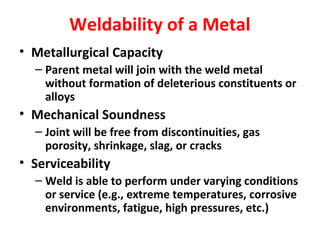 Weldability of a Metal 
• Metallurgical Capacity 
– Parent metal will join with the weld metal 
without formation of deleterious constituents or 
alloys 
• Mechanical Soundness 
– Joint will be free from discontinuities, gas 
porosity, shrinkage, slag, or cracks 
• Serviceability 
– Weld is able to perform under varying conditions 
or service (e.g., extreme temperatures, corrosive 
environments, fatigue, high pressures, etc.) 
 