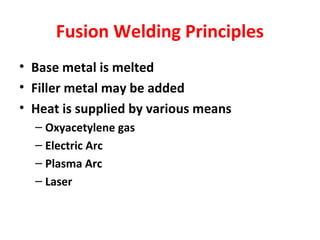 Fusion Welding Principles 
• Base metal is melted 
• Filler metal may be added 
• Heat is supplied by various means 
– Oxyacetylene gas 
– Electric Arc 
– Plasma Arc 
– Laser 
 
