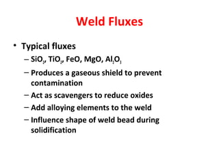 Weld Fluxes 
• Typical fluxes 
– SiO2, TiO2, FeO, MgO, Al2O3 
– Produces a gaseous shield to prevent 
contamination 
– Act as scavengers to reduce oxides 
– Add alloying elements to the weld 
– Influence shape of weld bead during 
solidification 
 