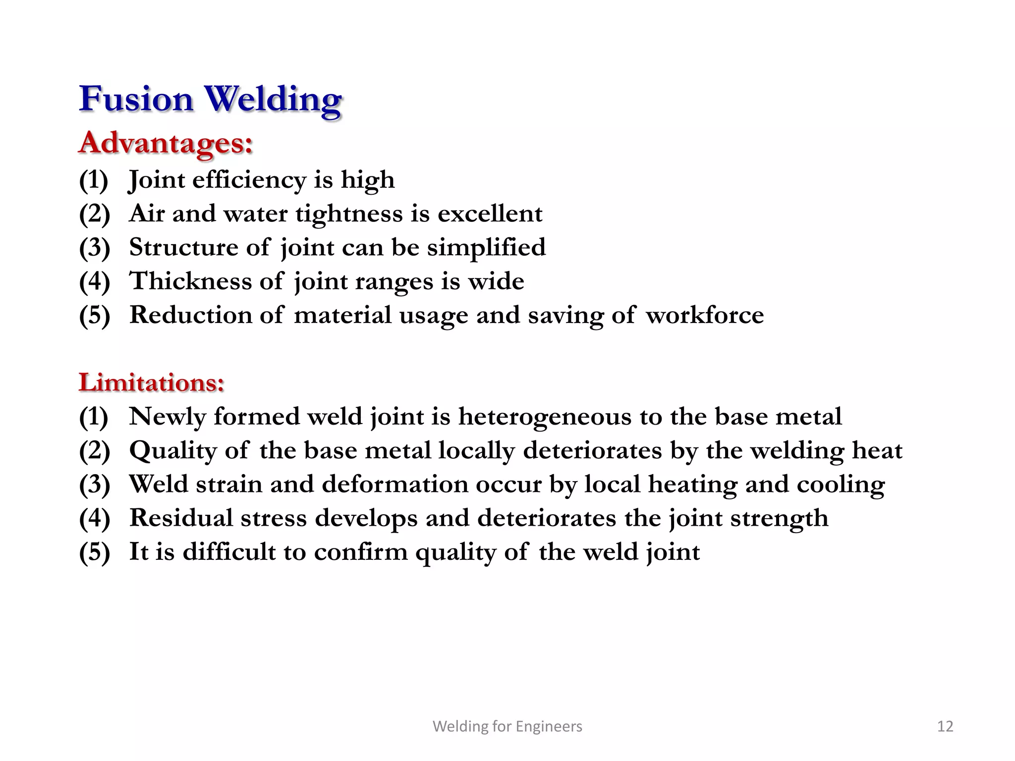 Fusion Welding
Advantages:
(1)   Joint efficiency is high
(2)   Air and water tightness is excellent
(3)   Structure of joint can be simplified
(4)   Thickness of joint ranges is wide
(5)   Reduction of material usage and saving of workforce

Limitations:
(1) Newly formed weld joint is heterogeneous to the base metal
(2) Quality of the base metal locally deteriorates by the welding heat
(3) Weld strain and deformation occur by local heating and cooling
(4) Residual stress develops and deteriorates the joint strength
(5) It is difficult to confirm quality of the weld joint




                              Welding for Engineers                      12
 